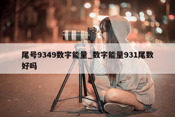 尾号 9349 数字能量_数字能量 931 尾数好吗 - 第 1 张图片 - 小家生活风水网