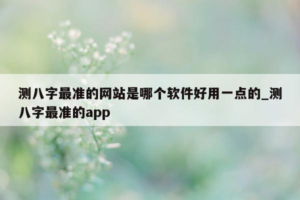 测八字最准的网站是哪个软件好用一点的_测八字最准的 app- 第 1 张图片 - 小家生活风水网