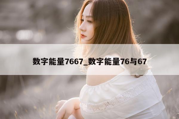 数字能量 7667_数字能量 76 与 67- 第 1 张图片 - 小家生活风水网