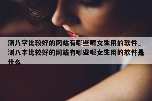 测八字比较好的网站有哪些呢女生用的软件_测八字比较好的网站有哪些呢女生用的软件是什么 - 第 1 张图片 - 小家生活风水网