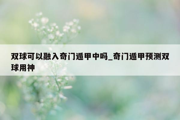 双球可以融入奇门遁甲中吗_奇门遁甲预测双球用神 - 第 1 张图片 - 小家生活风水网