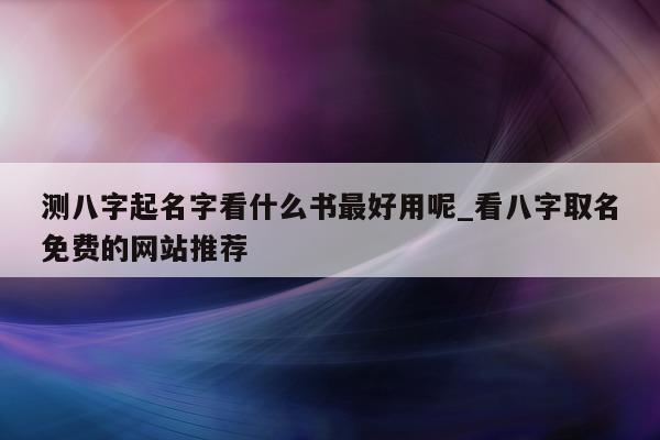 测八字起名字看什么书最好用呢_看八字取名免费的网站推荐 - 第 1 张图片 - 小家生活风水网