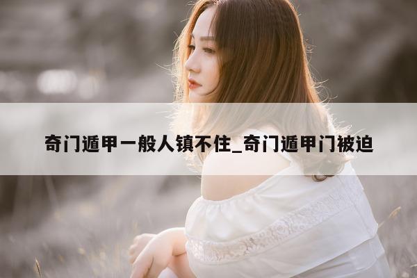 奇门遁甲一般人镇不住_奇门遁甲门被迫 - 第 1 张图片 - 小家生活风水网