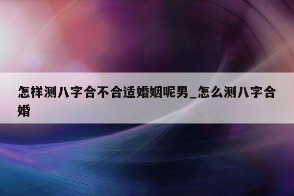 怎样测八字合不合适婚姻呢男_怎么测八字合婚 - 第 1 张图片 - 小家生活风水网