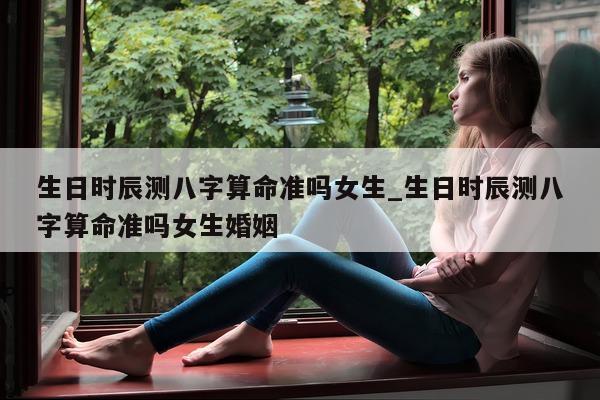 生日时辰测八字算命准吗女生_生日时辰测八字算命准吗女生婚姻 - 第 1 张图片 - 小家生活风水网