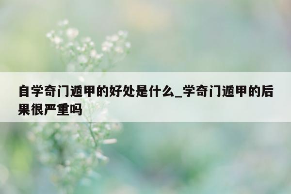 自学奇门遁甲的好处是什么_学奇门遁甲的后果很严重吗 - 第 1 张图片 - 小家生活风水网