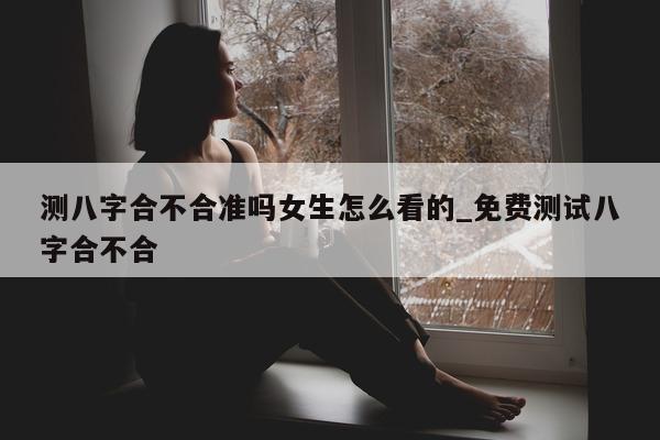 测八字合不合准吗女生怎么看的_免费测试八字合不合 - 第 1 张图片 - 小家生活风水网