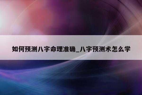 如何预测八字命理准确_八字预测术怎么学 - 第 1 张图片 - 小家生活风水网