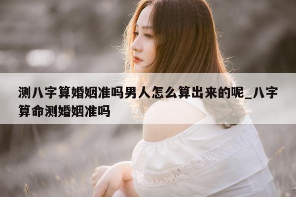 测八字算婚姻准吗男人怎么算出来的呢_八字算命测婚姻准吗 - 第 1 张图片 - 小家生活风水网