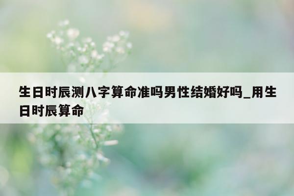 生日时辰测八字算命准吗男性结婚好吗_用生日时辰算命 - 第 1 张图片 - 小家生活风水网