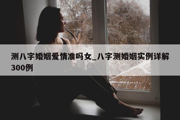 测八字婚姻爱情准吗女_八字测婚姻实例详解 300 例 - 第 1 张图片 - 小家生活风水网