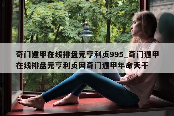 奇门遁甲在线排盘元亨利贞 995_奇门遁甲在线排盘元亨利贞网奇门遁甲年命天干 - 第 1 张图片 - 小家生活风水网