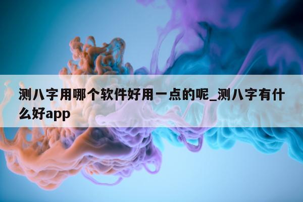 测八字用哪个软件好用一点的呢_测八字有什么好 app- 第 1 张图片 - 小家生活风水网