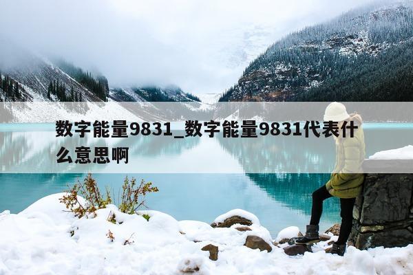 数字能量 9831_数字能量 9831 代表什么意思啊 - 第 1 张图片 - 小家生活风水网