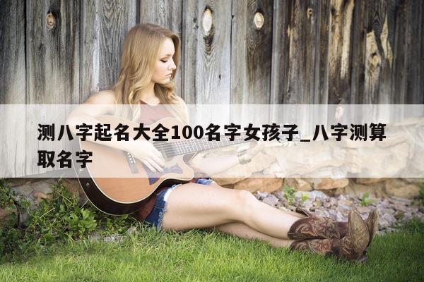 测八字起名大全 100 名字女孩子_八字测算取名字 - 第 1 张图片 - 小家生活风水网