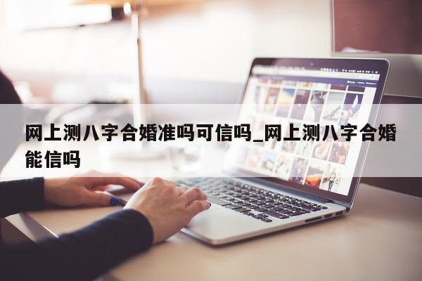 网上测八字合婚准吗可信吗_网上测八字合婚能信吗 - 第 1 张图片 - 小家生活风水网