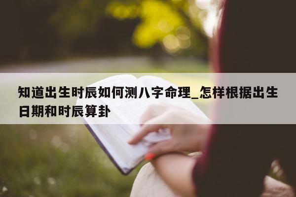 知道出生时辰如何测八字命理_怎样根据出生日期和时辰算卦 - 第 1 张图片 - 小家生活风水网