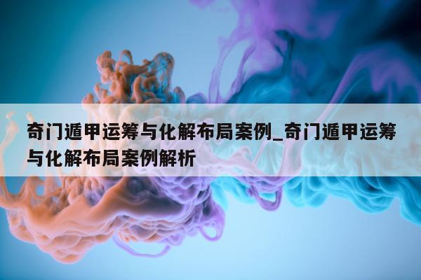 奇门遁甲运筹与化解布局案例_奇门遁甲运筹与化解布局案例解析 - 第 1 张图片 - 小家生活风水网