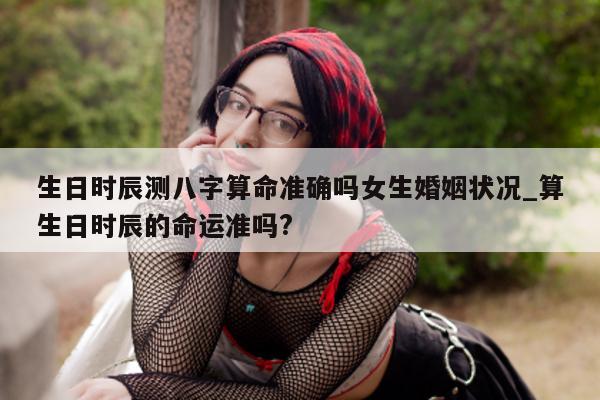 生日时辰测八字算命准确吗女生婚姻状况_算生日时辰的命运准吗?- 第 1 张图片 - 小家生活风水网