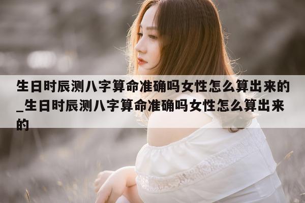 生日时辰测八字算命准确吗女性怎么算出来的_生日时辰测八字算命准确吗女性怎么算出来的 - 第 1 张图片 - 小家生活风水网