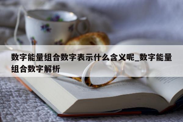 数字能量组合数字表示什么含义呢_数字能量组合数字解析 - 第 1 张图片 - 小家生活风水网