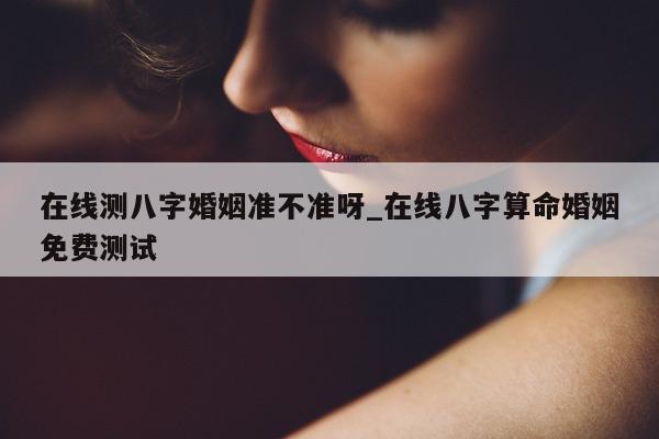 在线测八字婚姻准不准呀_在线八字算命婚姻免费测试 - 第 1 张图片 - 小家生活风水网