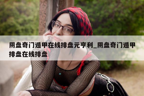 阴盘奇门遁甲在线排盘元亨利_阴盘奇门遁甲排盘在线排盘 - 第 1 张图片 - 小家生活风水网