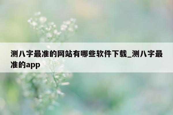 测八字最准的网站有哪些软件下载_测八字最准的 app- 第 1 张图片 - 小家生活风水网