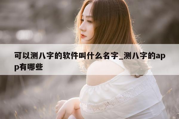 可以测八字的软件叫什么名字_测八字的 app 有哪些 - 第 1 张图片 - 小家生活风水网