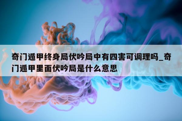 奇门遁甲终身局伏吟局中有四害可调理吗_奇门遁甲里面伏吟局是什么意思 - 第 1 张图片 - 小家生活风水网