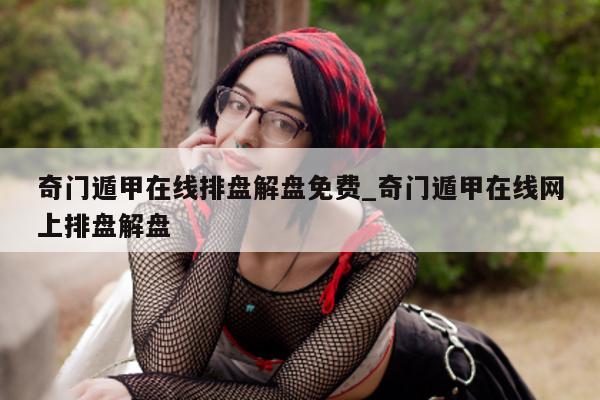 奇门遁甲在线排盘解盘免费_奇门遁甲在线网上排盘解盘 - 第 1 张图片 - 小家生活风水网