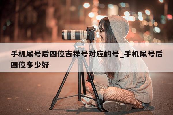 手机尾号后四位吉祥号对应的号_手机尾号后四位多少好 - 第 1 张图片 - 小家生活风水网