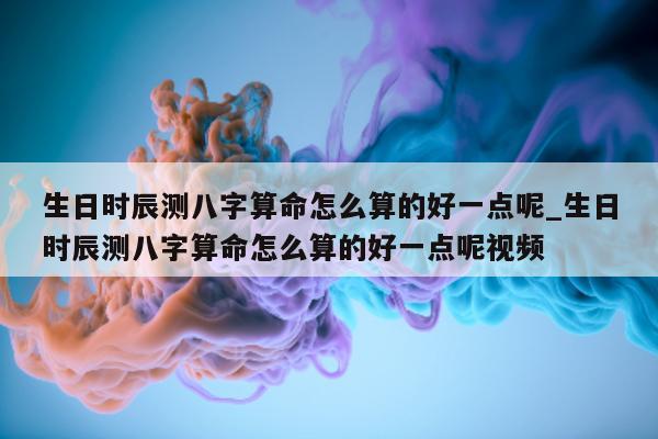 生日时辰测八字算命怎么算的好一点呢_生日时辰测八字算命怎么算的好一点呢视频 - 第 1 张图片 - 小家生活风水网