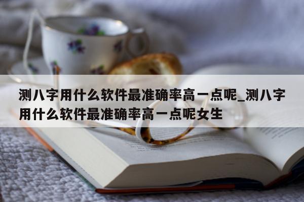 测八字用什么软件最准确率高一点呢_测八字用什么软件最准确率高一点呢女生 - 第 1 张图片 - 小家生活风水网