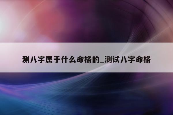 测八字属于什么命格的_测试八字命格 - 第 1 张图片 - 小家生活风水网