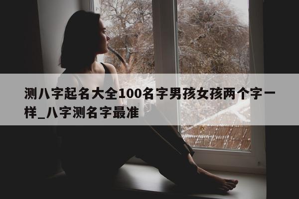 测八字起名大全 100 名字男孩女孩两个字一样_八字测名字最准 - 第 1 张图片 - 小家生活风水网