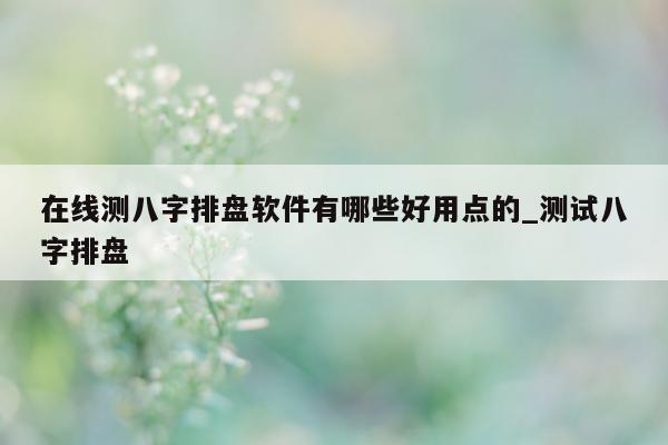 在线测八字排盘软件有哪些好用点的_测试八字排盘 - 第 1 张图片 - 小家生活风水网