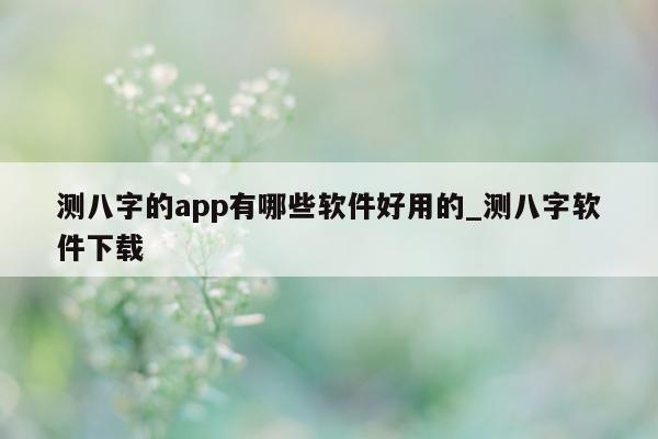 测八字的 app 有哪些软件好用的_测八字软件下载 - 第 1 张图片 - 小家生活风水网