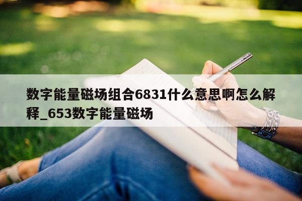 数字能量磁场组合 6831 什么意思啊怎么解释_653 数字能量磁场 - 第 1 张图片 - 小家生活风水网