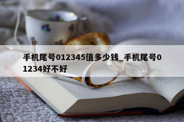 手机尾号 012345 值多少钱_手机尾号 01234 好不好 - 第 1 张图片 - 小家生活风水网