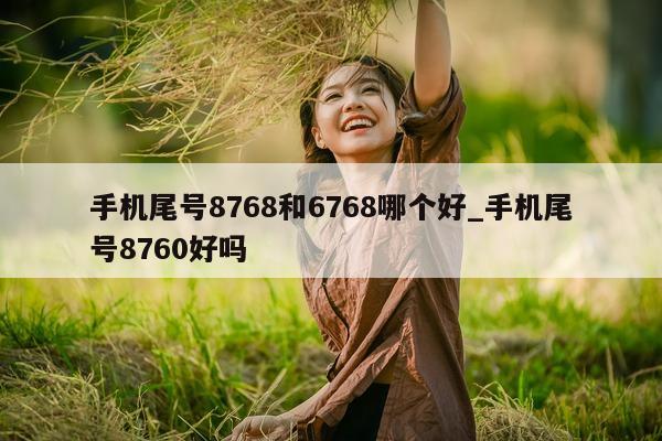 手机尾号 8768 和 6768 哪个好_手机尾号 8760 好吗 - 第 1 张图片 - 小家生活风水网