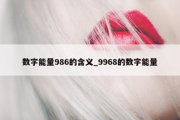 数字能量 986 的含义_9968 的数字能量 - 第 1 张图片 - 小家生活风水网