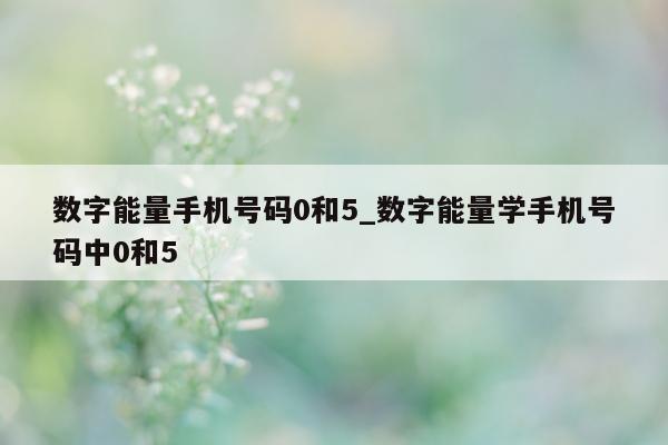 数字能量手机号码 0 和 5_数字能量学手机号码中 0 和 5 - 第 1 张图片 - 小家生活风水网