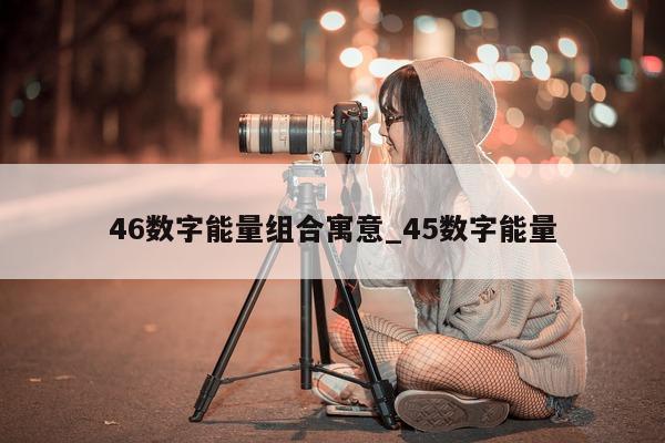 46 数字能量组合寓意_45 数字能量 - 第 1 张图片 - 小家生活风水网