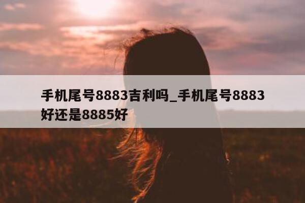 手机尾号 8883 吉利吗_手机尾号 8883 好还是 8885 好 - 第 1 张图片 - 小家生活风水网