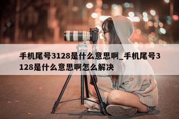 手机尾号 3128 是什么意思啊_手机尾号 3128 是什么意思啊怎么解决 - 第 1 张图片 - 小家生活风水网