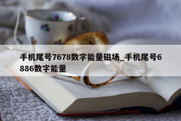 手机尾号 7678 数字能量磁场_手机尾号 6886 数字能量 - 第 1 张图片 - 小家生活风水网