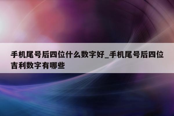 手机尾号后四位什么数字好_手机尾号后四位吉利数字有哪些 - 第 1 张图片 - 小家生活风水网