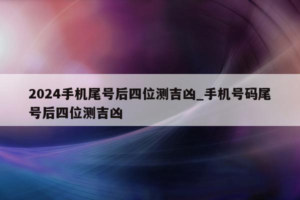 2024 手机尾号后四位测吉凶_手机号码尾号后四位测吉凶 - 第 1 张图片 - 小家生活风水网