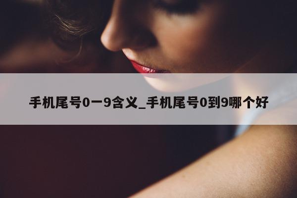 手机尾号 0 一 9 含义_手机尾号 0 到 9 哪个好 - 第 1 张图片 - 小家生活风水网